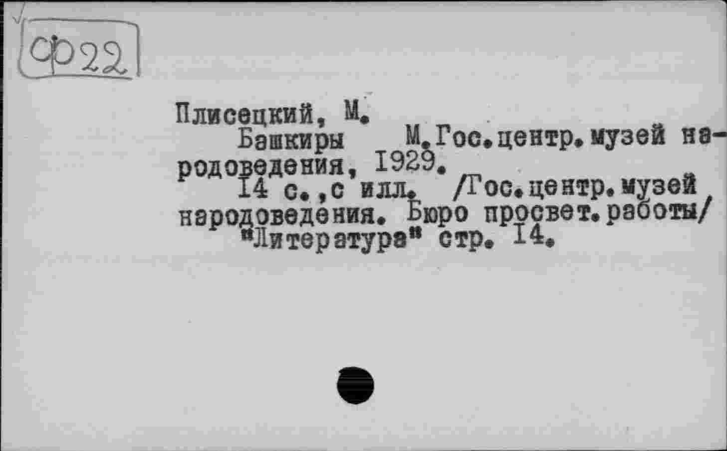 ﻿Ф22,
Плисецкий, М. .
Башкиры м. . _ родоседания,^192 •ді0С«цвНїрв1|у3вй народоведения. Бюро просвет.работы/
“Литература" стр. I*.
М.Гос.центр.музей Н8-